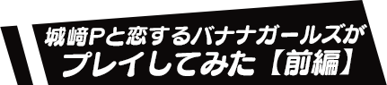 城﨑Pと恋するバナナガールズがプレイしてみた【前編】