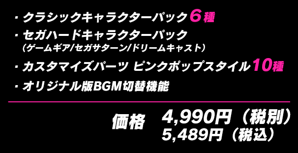 ・クラシックキャラクターパック６種 ・セガハードキャラクターパック（ゲームギア/セガサターン/ドリームキャスト）・カスタマイズパーツ ピンクポップスタイル10種 ・オリジナル版BGM切替機能 価格4,990円（税別）5,489円（税込）