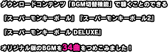 ダウンロードコンテンツ「BGM切替機能」で聴くことのできる『スーパーモンキーボール』『スーパーモンキーボール2』『スーパーモンキーボール DELUXE』オリジナル版のBGMを34曲をつめこみました！