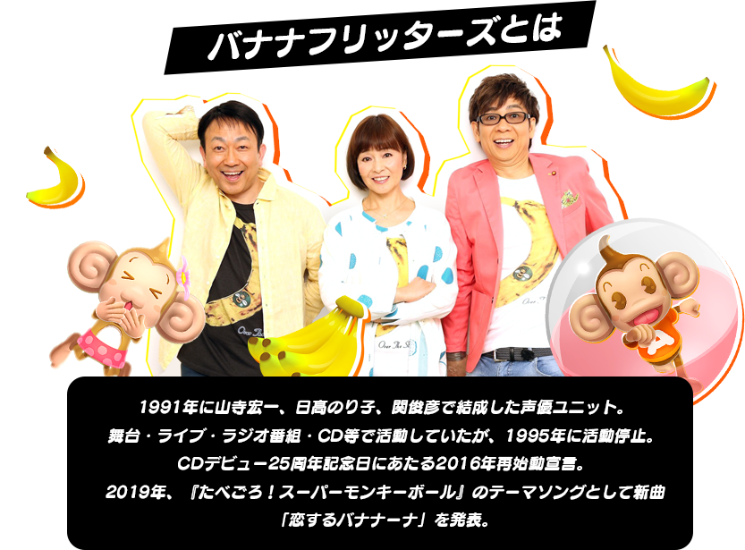 バナナフリッターズとは1991年に山寺宏一、日髙のり子、関俊彦で結成した声優ユニット。舞台・ライブ・ラジオ番組・CD等で活動していたが、1995年に活動停止。CDデビュー25周年記念日にあたる2016年再始動宣言。2019年、『たべごろ！スーパーモンキーボール』のテーマソングとして新曲「恋するバナナーナ」を発表。