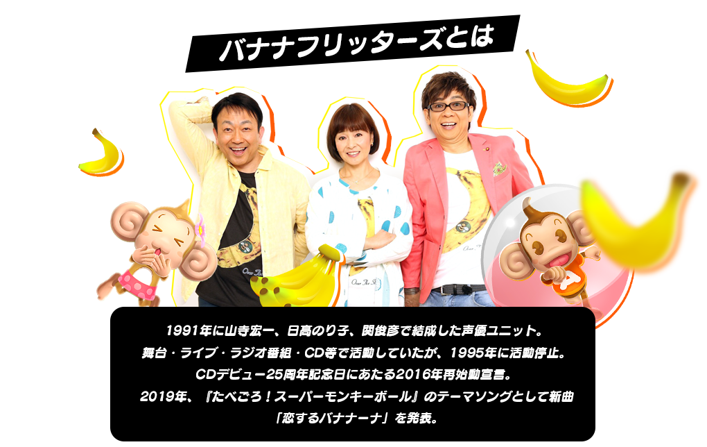 バナナフリッターズとは1991年に山寺宏一、日髙のり子、関俊彦で結成した声優ユニット。舞台・ライブ・ラジオ番組・CD等で活動していたが、1995年に活動停止。CDデビュー25周年記念日にあたる2016年再始動宣言。2019年、『たべごろ！スーパーモンキーボール』のテーマソングとして新曲「恋するバナナーナ」を発表。